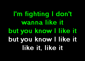 I'm fighting I don't
wanna like it

but you know I like it
but you knowl like it
like it, like it