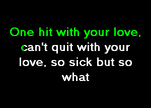 One hit with your love,
can't quit with your

love, so sick but so
what