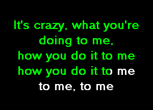 It's crazy, what you're
doing to me,

how you do it to me
how you do it to me
to me, to me