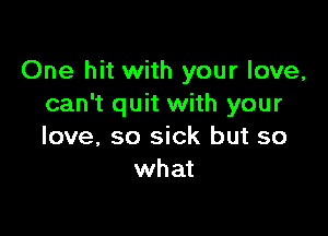 One hit with your love,
can't quit with your

love, so sick but so
what