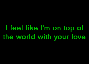 I feel like I'm on top of

the world with your love