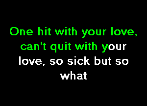 One hit with your love,
can't quit with your

love, so sick but so
what