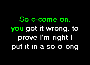 So c-come on,
you got it wrong, to

prove I'm right I
put it in a so-o-ong