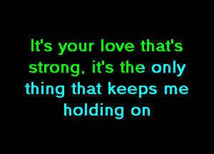 It's your love that's
strong. it's the only

thing that keeps me
holding on