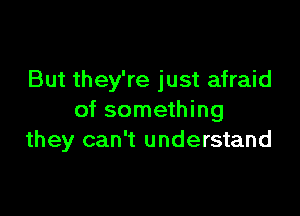 But they're just afraid

of something
they can't understand
