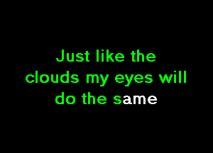 Just like the

clouds my eyes will
do the same