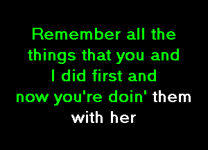 Remember all the
things that you and

I did first and
now you're doin' them
with her