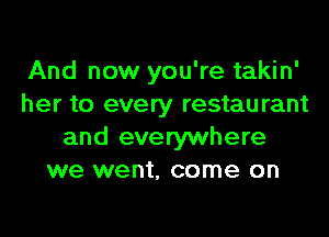 And now you're takin'
her to every restaurant
and everywhere
we went, come on