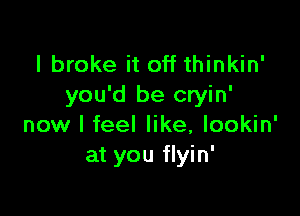 I broke it off thinkin'
you'd be cryin'

now I feel like, lookin'
at you flyin'