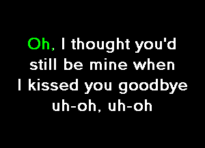 Oh, I thought you'd
still be mine when

I kissed you goodbye
uh-oh, uh-oh