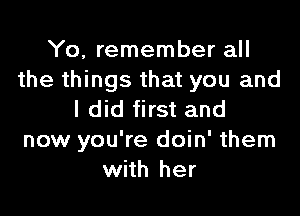 Yo, remember all
the things that you and

I did first and
now you're doin' them
with her