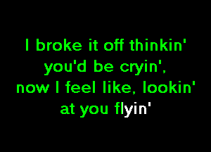 I broke it off thinkin'
you'd be cryin',

now I feel like, lookin'
at you flyin'