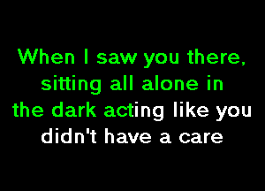 When I saw you there,
sitting all alone in

the dark acting like you
didn't have a care