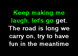 Keep making me
laugh, let's go get.
The road is long we
carry on, try to have
fun in the meantime