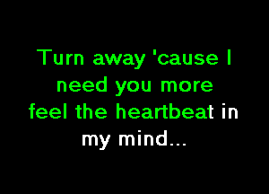 Turn away 'cause I
need you more

feel the heartbeat in
my mind...