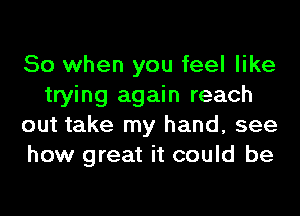 So when you feel like
trying again reach
out take my hand, see
how great it could be