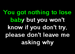 You got nothing to lose
baby but you won't
know if you don't try,
please don't leave me
asking why