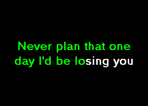 Never plan that one

day I'd be losing you