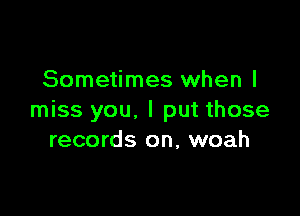 Sometimes when I

miss you. I put those
records on, woah