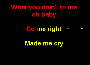 What you doin' to me
oh baby

Do me right -'

Made me cry