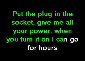 Put the plug in the
socket, give me all

your power, when
you turn it on I can go
for hours