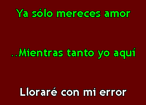 Ya sblo mereces amor

..Mientras tanto yo aqui

Lloram con mi error