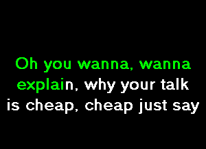 Oh you wanna, wanna

explain. why your talk
is cheap, cheap just say