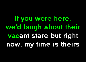 If you were here,
we'd laugh about their
vacant stare but right
now, my time is theirs