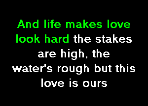 And life makes love
look hard the stakes
are high, the
water's rough but this
love is ours