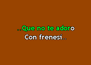 ..Que no te adoro

Con frenesi..