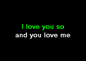 I love you so

and you love me