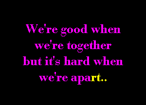 We're good when
we're together

but it's hard When
we're apart.