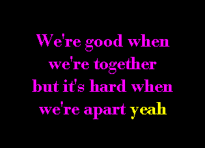 We're good when
we're together

but it's hard When
we're apart yeah
