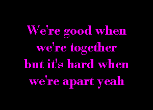 We're good when
we're together

but it's hard When
we're apart yeah