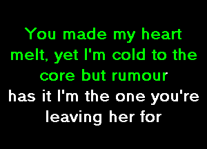 You made my heart
melt, yet I'm cold to the
core but rumour
has it I'm the one you're
leaving her for