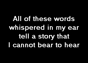 All of these words
whispered in my ear

tell a story that
I cannot bear to hear