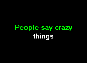 People say crazy

things