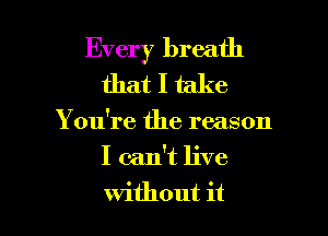 Every breath
that I take

You're the reason

I can't live

without it I