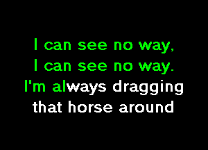 I can see no way,
I can see no way.

I'm always dragging
that horse around