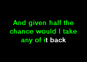 And given half the

chance would I take
any of it back