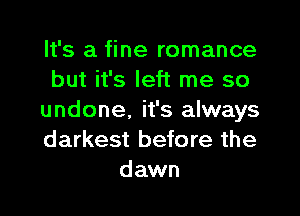 It's a fine romance
but it's left me so
undone, it's always
darkest before the
dawn