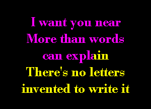 I want you near
More than words
can explain
There's no letters
invented to write it