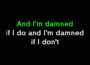 And I'm damned

if I do and I'm damned
if I don't