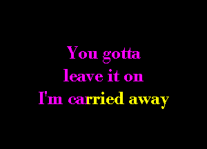 You gotta
leave it on

I'm carried away