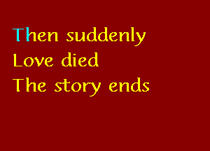 Then suddenly
Love died

The story ends