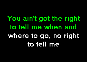 You ain't got the right
to tell me when and

where to go, no right
to tell me