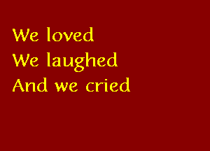 We loved
We laughed

And we cried