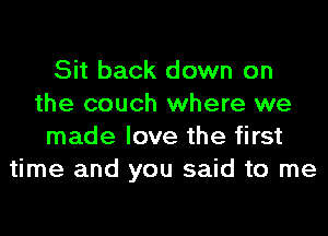 Sit back down on
the couch where we
made love the first
time and you said to me