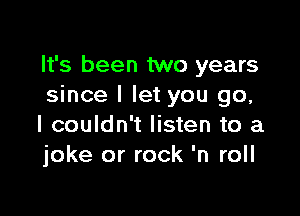 It's been two years
since I let you go,

I couldn't listen to a
joke or rock 'n roll