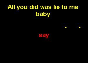 All you did was lie to me
baby

say